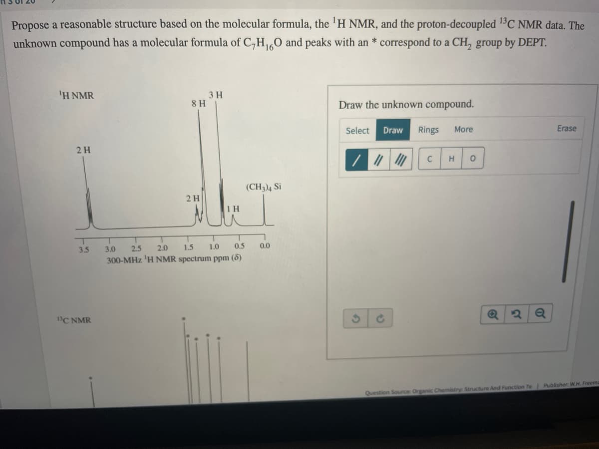 Propose a reasonable structure based on the molecular formula, the 'H NMR, and the proton-decoupled 1C NMR data. The
unknown compound has a molecular formula of C,H0 and peaks with an * correspond to a CH, group by DEPT.
'H NMR
3 H
8 H
Draw the unknown compound.
Select
Draw
Rings
More
Erase
2H
C
(CH3)4 Si
2 H
1H
3.5
3.0
2.5
2.0
1.5
1.0
0.5
0.0
300-MHz 'H NMR spectrum ppm (8)
BC NMR
Question Source: Organic Chemistry: Structure And Function 7e Publisher: W.H. Freema
