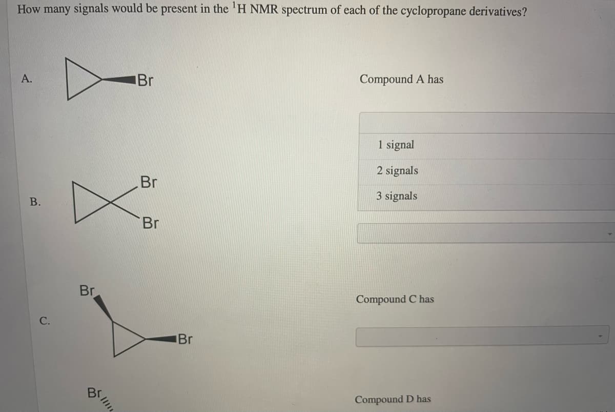 How many signals would be present in the 'H NMR spectrum of each of the cyclopropane derivatives?
А.
Br
Compound A has
1 signal
2 signals
Br
3 signals
Br
Br
Compound C has
C.
Br
Compound D has
B.

