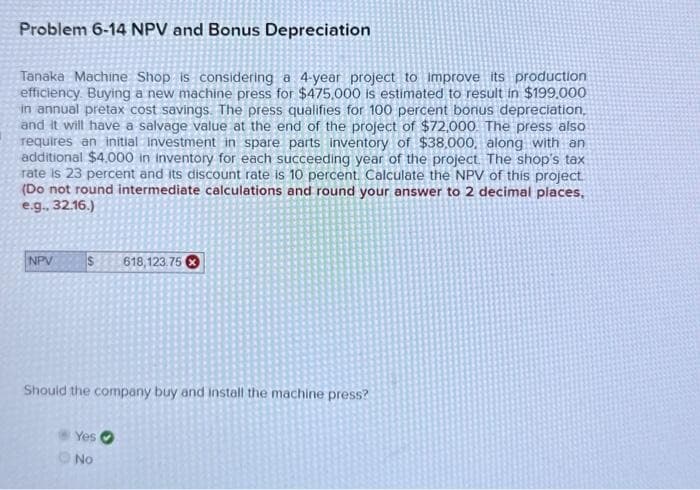 Problem 6-14 NPV and Bonus Depreciation
Tanaka Machine Shop is considering a 4-year project to improve its production
efficiency. Buying a new machine press for $475,000 is estimated to result in $199,000
in annual pretax cost savings. The press qualifies for 100 percent bonus depreciation,
and it will have a salvage value at the end of the project of $72,000. The press also
requires an initial Investment in spare parts inventory of $38,000, along with an
additional $4,000 in Inventory for each succeeding year of the project. The shop's tax
rate is 23 percent and its discount rate is 10 percent. Calculate the NPV of this project.
(Do not round intermediate calculations and round your answer to 2 decimal places,
e.g. 32.16.)
NPV
S 618,123.75
Should the company buy and install the machine press?
Yes
No