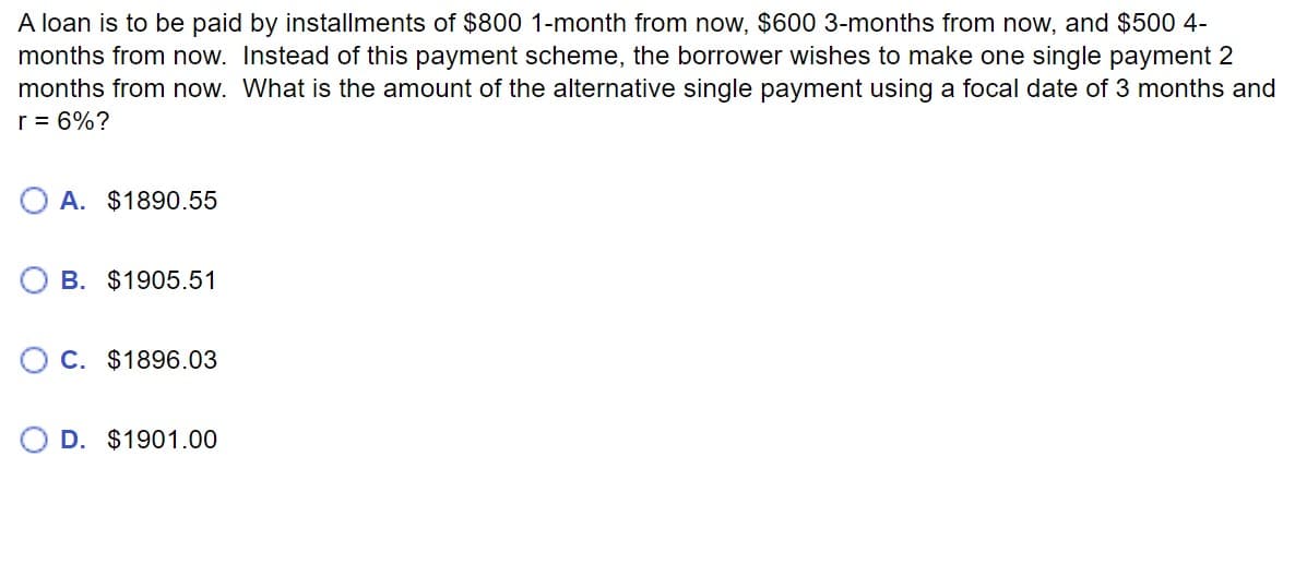 A loan is to be paid by installments of $800 1-month from now, $600 3-months from now, and $500 4-
months from now. Instead of this payment scheme, the borrower wishes to make one single payment 2
months from now. What is the amount of the alternative single payment using a focal date of 3 months and
r = 6%?
A. $1890.55
B. $1905.51
C. $1896.03
D. $1901.00