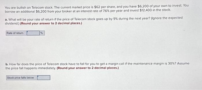 You are bullish on Telecom stock. The current market price is $62 per share, and you have $6,200 of your own to invest. You
borrow an additional $6,200 from your broker at an interest rate of 7.6% per year and invest $12,400 in the stock.
a. What will be your rate of return if the price of Telecom stock goes up by 9% during the next year? (Ignore the expected
dividend.) (Round your answer to 2 decimal places.)
Rate of return
%
b. How far does the price of Telecom stock have to fall for you to get a margin call if the maintenance margin is 30% ? Assume
the price fall happens immediately. (Round your answer to 2 decimal places.)
Stock price falls below