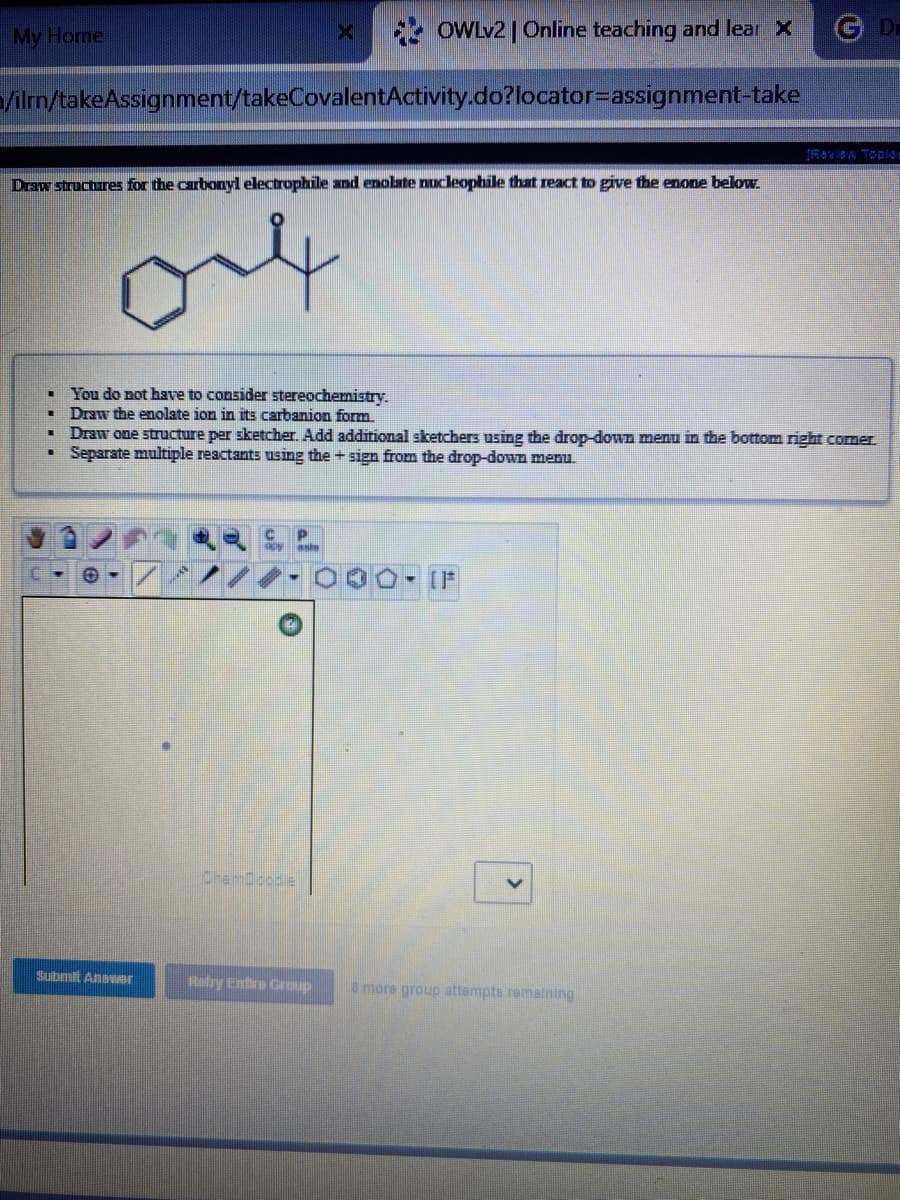 My Home
OWLV2 | Online teaching and lear X
G D
/ilrn/takeAssignment/takeCovalentActivity.do?locator=assignment-take
IReviaw Toples
Draw structures for the carbonyl electrophile and enolate nucleophile that react to give the enone below.
You do not have to consider stereochemistry.
Draw the enolate ion in its carbanion form.
Draw one structure per sketcher. Add additional sketchers using the drop-down menu in the bottom right comer.
Separate multiple reactants using the + sign from the drop-down menu.
aste
[F
ChemDoode
Submit Anewer
Retry Entro Group
8 more group attempts remaining
