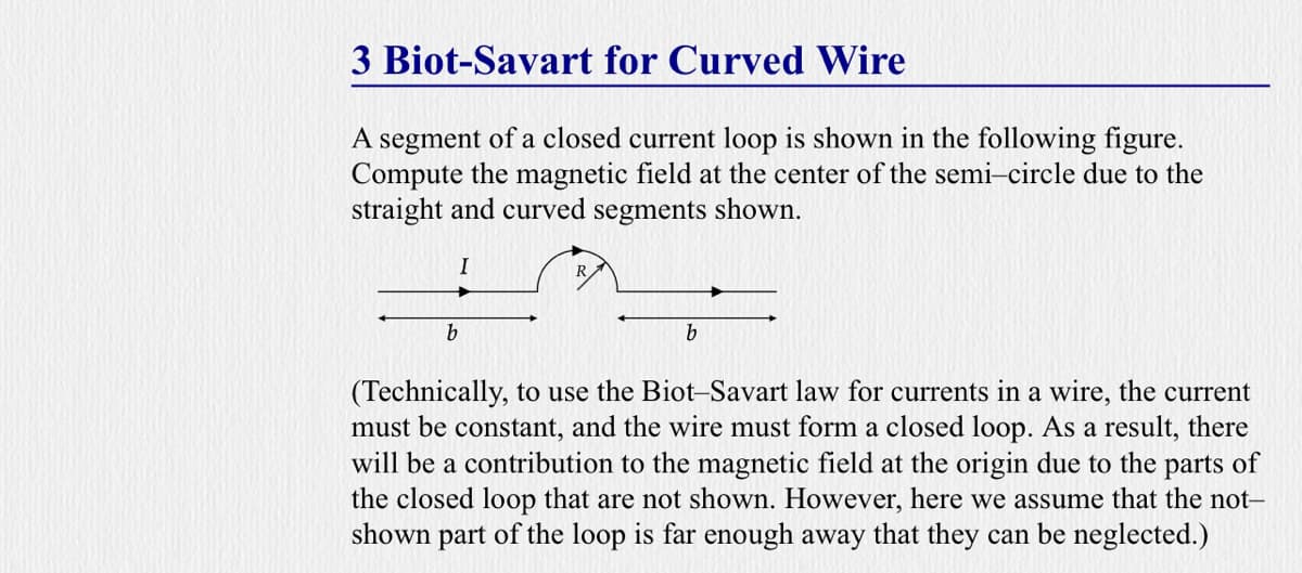 3 Biot-Savart for Curved Wire
A segment of a closed current loop is shown in the following figure.
Compute the magnetic field at the center of the semi-circle due to the
straight and curved segments shown.
b
(Technically, to use the Biot-Savart law for currents in a wire, the current
must be constant, and the wire must form a closed loop. As a result, there
will be a contribution to the magnetic field at the origin due to the parts of
the closed loop that are not shown. However, here we assume that the not-
shown part of the loop is far enough away that they can be neglected.)

