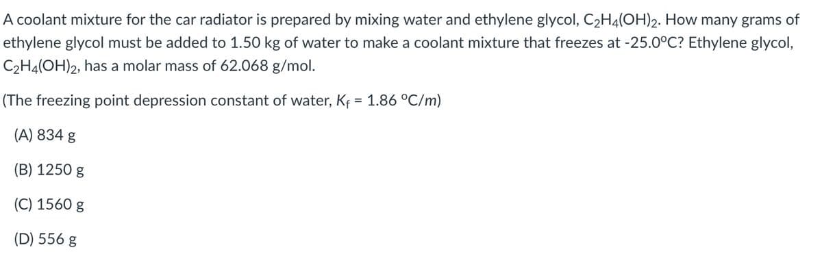 A coolant mixture for the car radiator is prepared by mixing water and ethylene glycol, C2H4(OH)2. How many grams of
ethylene glycol must be added to 1.50 kg of water to make a coolant mixture that freezes at -25.0°C? Ethylene glycol,
C2H4(OH)2, has a molar mass of 62.068 g/mol.
(The freezing point depression constant of water, Kf = 1.86 °C/m)
(A) 834 g
(B) 1250 g
(C) 1560 g
(D) 556 g

