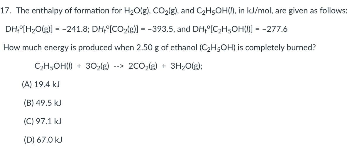 17. The enthalpy of formation for H20(g), CO2(g), and C2H5OH(1), in kJ/mol, are given as follows:
DH;°[H2O(g)] = -241.8; DH;°[CO2(g)] = -393.5, and DH;°[C2H5OH(1)] = -277.6
How much energy is produced when 2.50 g of ethanol (C2H5OH) is completely burned?
C2H5OH(I) + 3O2{g)
2CO2(g) + 3H20(g);
-->
(A) 19.4 kJ
(B) 49.5 kJ
(C) 97.1 kJ
(D) 67.0 kJ
