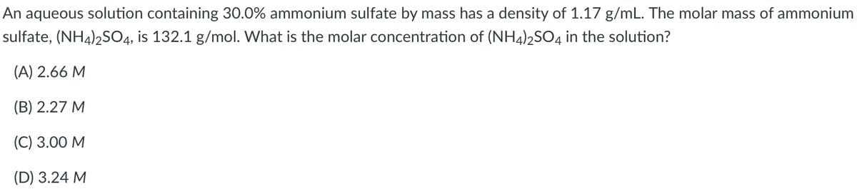 An aqueous solution containing 30.0% ammonium sulfate by mass has a density of 1.17 g/mL. The molar mass of ammonium
sulfate, (NH4)2S04, is 132.1 g/mol. What is the molar concentration of (NH4)2SO4 in the solution?
(A) 2.66 M
(В) 2.27 М
(С) 3.00 М
(D) 3.24 M
