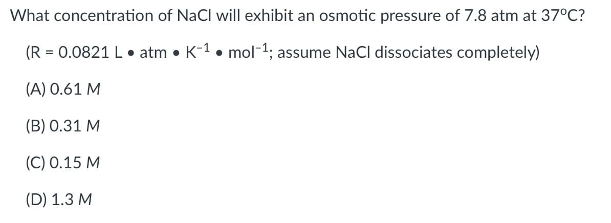 What concentration of NaCl will exhibit an osmotic pressure of 7.8 atm at 37°C?
(R = 0.0821 L• atm • K-1 • mol-1; assume NaCl dissociates completely)
(A) 0.61 M
(B) 0.31 M
(C) 0.15 M
(D) 1.3 M
