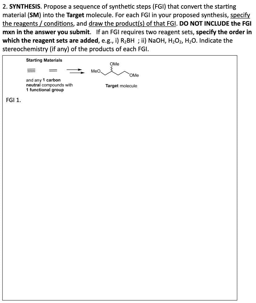 2. SYNTHESIS. Propose a sequence of synthetic steps (FGI) that convert the starting
material (SM) into the Target molecule. For each FGI in your proposed synthesis, specify
the reagents/conditions, and draw the product(s) of that FGI. DO NOT INCLUDE the FGI
mxn in the answer you submit. If an FGI requires two reagent sets, specify the order in
which the reagent sets are added, e.g., i) R₂BH ; ii) NaOH, H₂O2, H2O. Indicate the
stereochemistry (if any) of the products of each FGI.
Starting Materials
FGI 1.
OMe
MeO
OMe
and any 1 carbon
neutral compounds with
Target molecule
1 functional group
