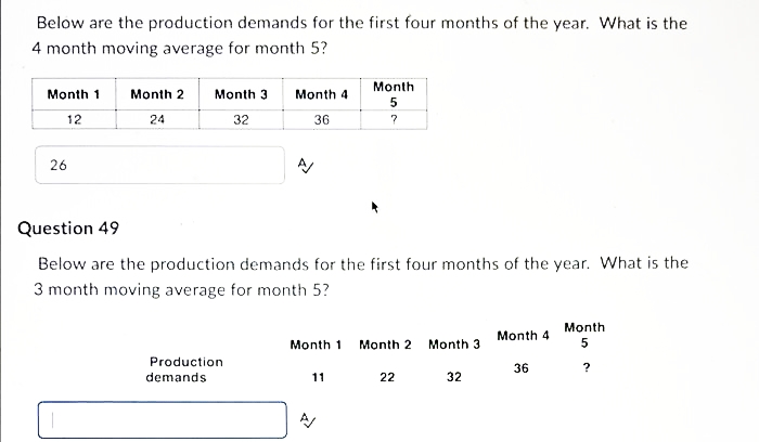 Below are the production demands for the first four months of the year. What is the
4 month moving average for month 5?
Month
Month 1
Month 2
Month 3
Month 4
12
24
32
36
26
Question 49
Below are the production demands for the first four months of the year. What is the
3 month moving average for month 5?
Month
Month 4
Month 1
Month 2
Month 3
Production
36
?
demands
11
22
32
