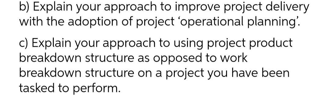b) Explain your approach to improve project delivery
with the adoption of project 'operational planning'.
c) Explain your approach to using project product
breakdown structure as opposed to work
breakdown structure on a project you have been
tasked to perform.
