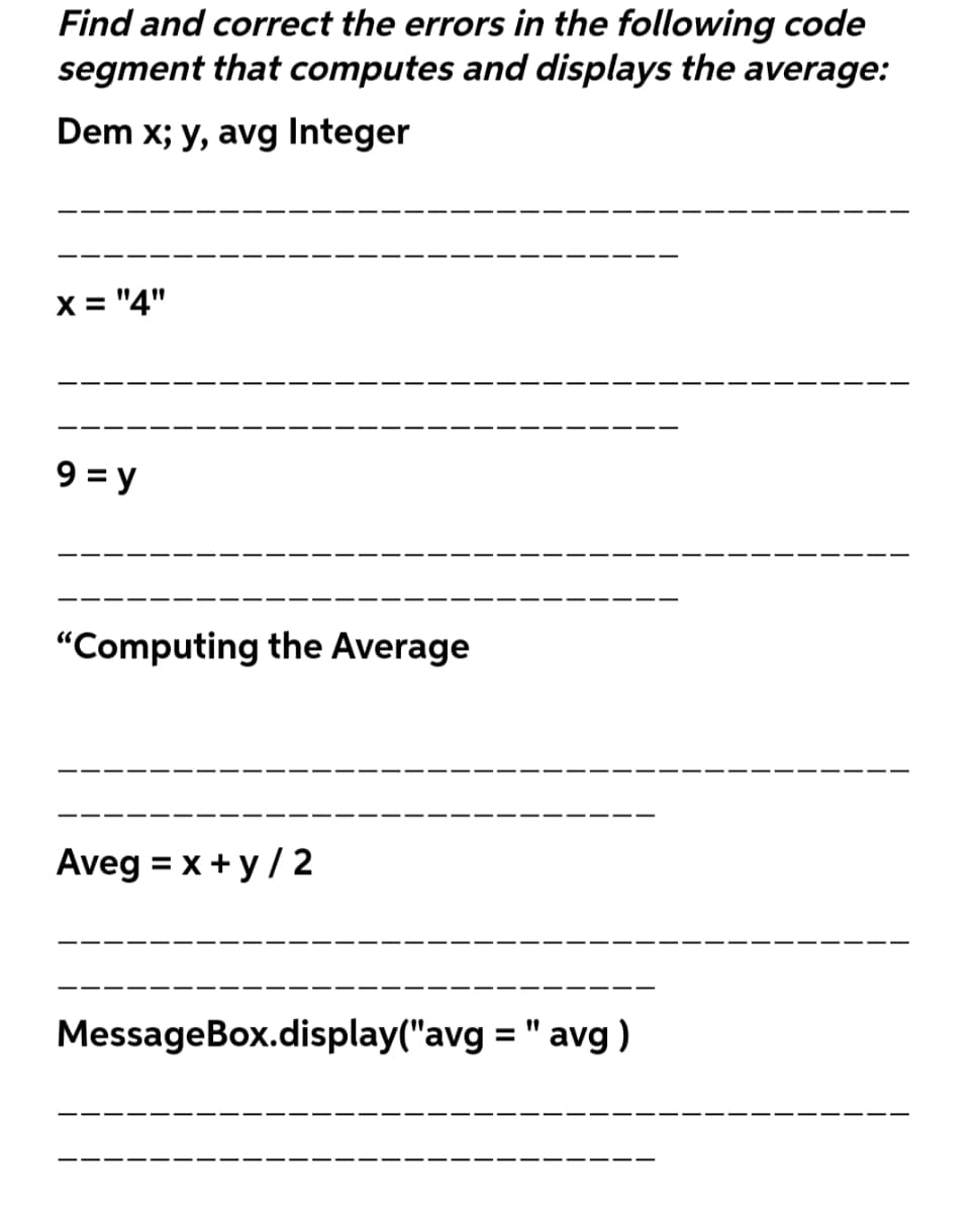 Find and correct the errors in the following code
segment that computes and displays the average:
Dem x; y, avg Integer
X = "4"
9 = y
"Computing the Average
Aveg = x +y/ 2
MessageBox.display("avg = " avg)
