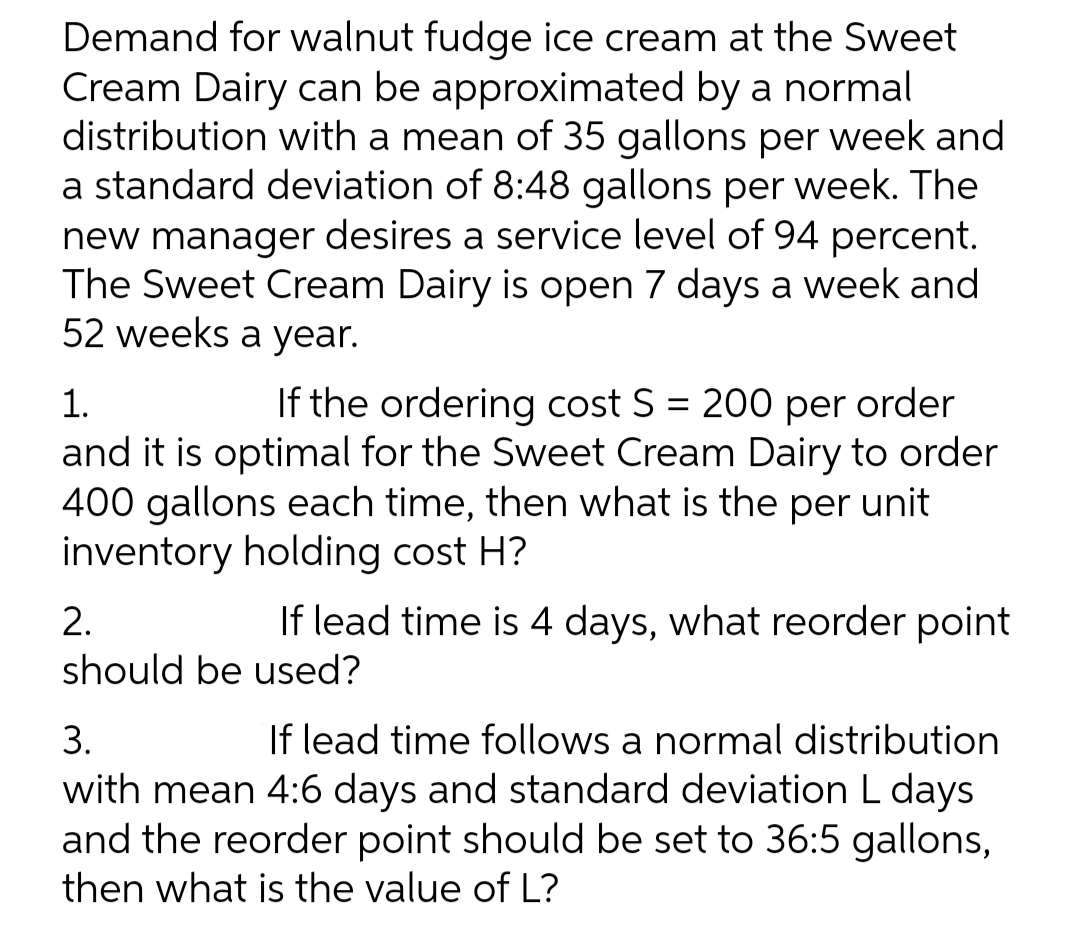 Demand for walnut fudge ice cream at the Sweet
Cream Dairy can be approximated by a normal
distribution with a mean of 35 gallons per week and
a standard deviation of 8:48 gallons per week. The
new manager desires a service level of 94 percent.
The Sweet Cream Dairy is open 7 days a week and
52 weeks a year.
1.
If the ordering cost S = 200 per order
%3D
and it is optimal for the Sweet Cream Dairy to order
400 gallons each time, then what is the per unit
inventory holding cost H?
2.
If lead time is 4 days, what reorder point
should be used?
3.
If lead time follows a normal distribution
with mean 4:6 days and standard deviation L days
and the reorder point should be set to 36:5 gallons,
then what is the value of L?
