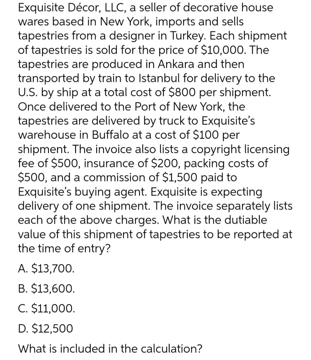 Exquisite Décor, LLC, a seller of decorative house
wares based in New York, imports and sells
tapestries from a designer in Turkey. Each shipment
of tapestries is sold for the price of $10,000. The
tapestries are produced in Ankara and then
transported by train to Istanbul for delivery to the
U.S. by ship at a total cost of $800 per shipment.
Once delivered to the Port of New York, the
tapestries are delivered by truck to Exquisite's
warehouse in Buffalo at a cost of $100 per
shipment. The invoice also lists a copyright licensing
fee of $500, insurance of $200, packing costs of
$500, and a commission of $1,500 paid to
Exquisite's buying agent. Exquisite is expecting
delivery of one shipment. The invoice separately lists
each of the above charges. What is the dutiable
value of this shipment of tapestries to be reported at
the time of entry?
A. $13,700.
B. $13,600.
C. $11,000.
D. $12,500
What is included in the calculation?
