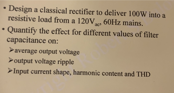 • Design a classical rectifier to deliver 100W into a
resistive load from a 120V, 60HZ mains.
ac
Quantify the effect for different values of filter
capacitance on:
>average output voltage
>output voltage ripple
>Input current shape, harmonic content and THD
