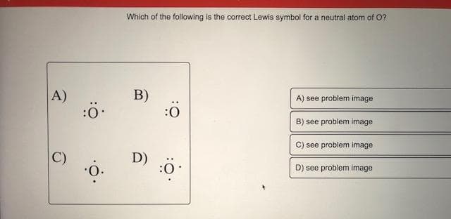 Which of the following is the correct Lewis symbol for a neutral atom of O?
A)
:0
B)
A) see problem image
B) see problem image
C) see problem image
C)
D)
D) see problem image
