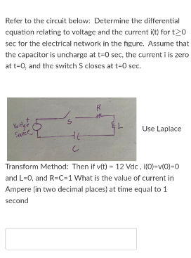 Refer to the circuit below: Determine the differential
cquation relating to voltage and the current i(t) for t20
sec for the electrical network in the figure. Assume that
the capacitor is uncharge at t=0 sec, the current i is zero
at t=0, and the switch S closes at t=0 sec.
Use Laplace
San
Transform Method: Then if v(t) - 12 Vdc , i(0)-v(0)-0
and L=0, and R=C=1 What is the value of current in
Ampere (in two decimal places) at time equal to 1
second
