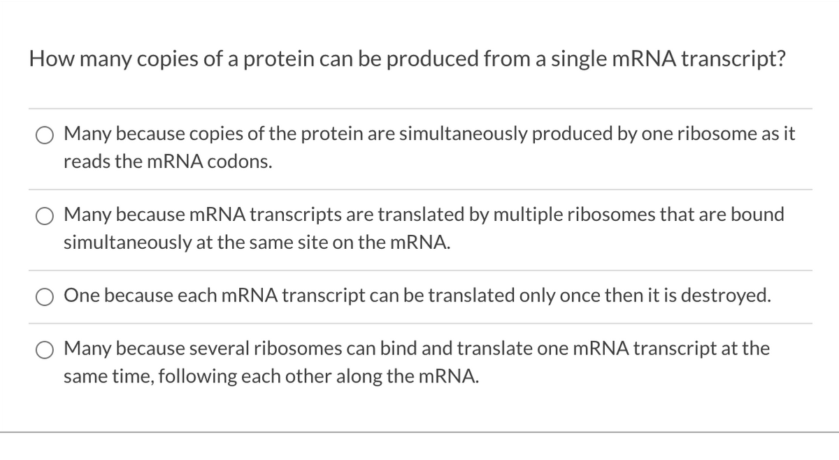 How many copies of a protein can be produced from a single mRNA transcript?
Many because copies of the protein are simultaneously produced by one ribosome as it
reads the mRNA codons.
Many because MRNA transcripts are translated by multiple ribosomes that are bound
simultaneously at the same site on the MRNA.
One because each MRNA transcript can be translated only once then it is destroyed.
Many because several ribosomes can bind and translate one MRNA transcript at the
same time, following each other along the mRNA.
