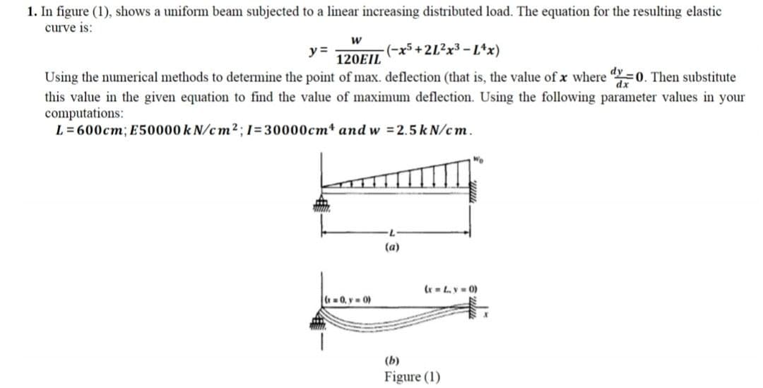 1. In figure (1), shows a uniform beam subjected to a linear increasing distributed load. The equation for the resulting elastic
curve is:
w
y =
120EIL
(-x5+2L?x3 - L*x)
Using the numerical methods to determine the point of max. deflection (that is, the value of x where "Y 0. Then substitute
dx
this value in the given equation to find the value of maximum deflection. Using the following parameter values in your
computations:
L = 600cm; E50000 k N/cm2;1=30000cm* and w =2.5k N/cm.
(a)
r Ly 0)
=0, v- 0)
(b)
Figure (1)
