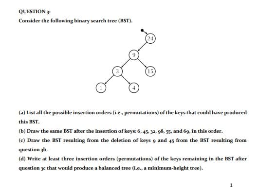 QUESTION 3:
Consider the following binary search tree (BST).
24
(15)
(a) List all the possible insertion orders (i.e., permutations) of the keys that could have produced
this BST.
(b) Draw the same BST after the insertion of keys: 6, 45, 32, 98, 55, and 69, in this order.
(c) Draw the BST resulting from the deletion of keys 9 and 45 from the BST resulting from
question 3b.
(d) Write at least three insertion orders (permutations) of the keys remaining in the BST after
question 3c that would produce a balanced tree (i.e., a minimum-height tree).
1