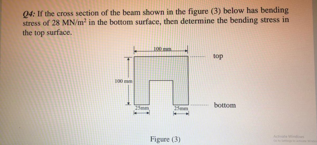 Q4: If the cross section of the beam shown in the figure (3) below has bending
stress of 28 MN/m² in the bottom surface, then determine the bending stress in
the top surface.
100 mm
top
100 mm
bottom
25mm
25mm
Figure (3)
Activate Windows
Go to Settings to activate Windo
