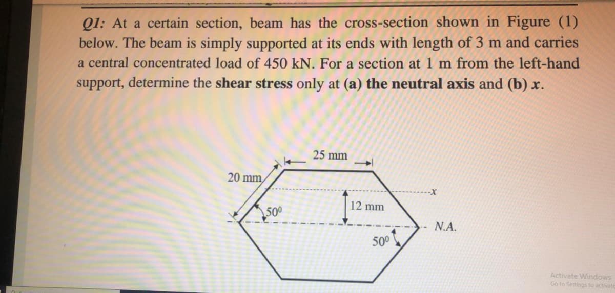 Q1: At a certain section, beam has the cross-section shown in Figure (1)
below. The beam is simply supported at its ends with length of 3 m and carries
a central concentrated load of 450 kN. For a section at 1 m from the left-hand
support, determine the shear stress only at (a) the neutral axis and (b) x.
25 mm
20 mm,
12 mm
500
N.A.
500
Activate Windows
Go to Settings to activate
