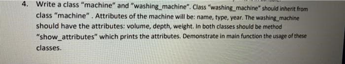 4. Write a class "machine" and "washing machine". Class "washing machine" should inherit from
class "machine". Attributes of the machine will be: name, type, year. The washing machine
should have the attributes: volume, depth, weight. In both classes should be method
"show_attributes" which prints the attributes. Demonstrate in main function the usage of these
classes.