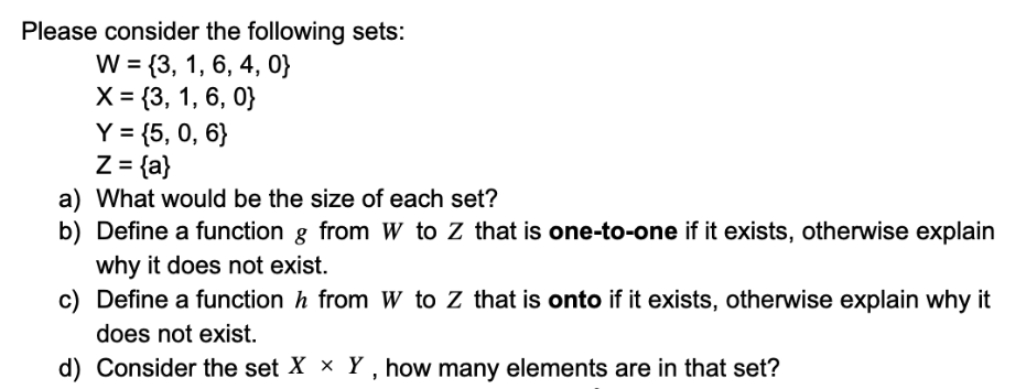Please consider the following sets:
W = {3, 1, 6, 4, 0}
X = {3, 1, 6, 0}
Y = {5, 0, 6}
Z = {a}
a) What would be the size of each set?
b) Define a function g from W to Z that is one-to-one if it exists, otherwise explain
why it does not exist.
c) Define a function h from W to Z that is onto if it exists, otherwise explain why it
does not exist.
d) Consider the set X x Y, how many elements are in that set?