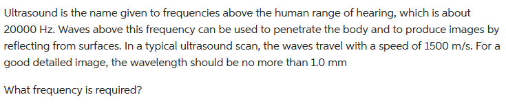 Ultrasound is the name given to frequencies above the human range of hearing, which is about
20000 Hz. Waves above this frequency can be used to penetrate the body and to produce images by
reflecting from surfaces. In a typical ultrasound scan, the waves travel with a speed of 1500 m/s. For a
good detailed image, the wavelength should be no more than 1.0 mm
What frequency is required?