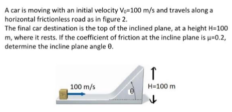 A car is moving with an initial velocity V₁-100 m/s and travels along a
horizontal frictionless road as in figure 2.
The final car destination is the top of the inclined plane, at a height H=100
m, where it rests. If the coefficient of friction at the incline plane is µ=0.2,
determine the incline plane angle 0.
100 m/s
e
↑
H=100 m
↓