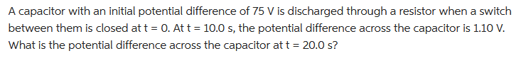 A capacitor with an initial potential difference of 75 V is discharged through a resistor when a switch
between them is closed at t = 0. At t = 10.0 s, the potential difference across the capacitor is 1.10 V.
What is the potential difference across the capacitor at t = 20.0 s?