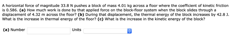 A horizontal force of magnitude 33.8 N pushes a block of mass 4.01 kg across a floor where the coefficient of kinetic friction
is 0.586. (a) How much work is done by that applied force on the block-floor system when the block slides through a
displacement of 4.32 m across the floor? (b) During that displacement, the thermal energy of the block increases by 42.8 J.
What is the increase in thermal energy of the floor? (c) What is the increase in the kinetic energy of the block?
(a) Number
O
Units