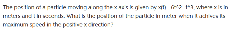 The position of a particle moving along the x axis is given by x(t) =6t^2 -t^3, where x is in
meters and t in seconds. What is the position of the particle in meter when it achives its
maximum speed in the positive x direction?