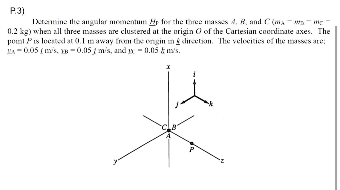 P.3)
Determine the angular momentum Hp for the three masses A, B, and C (mA = mB = mc =
0.2 kg) when all three masses are clustered at the origin O of the Cartesian coordinate axes. The
point P is located at 0.1 m away from the origin in k direction. The velocities of the masses are;
VA = 0.05 i m/s, VB = 0.05 j m/s, and vc 0.05 km/s.
X
k