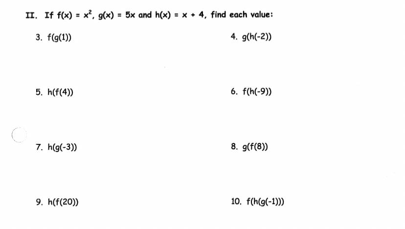II. If f(x) = x², g(x) = 5x and h(x) = x + 4, find each value:
3. f(g(1))
4. g(h(-2))
5. h(f(4))
7. h(g(-3))
9. h(f(20))
6. f(h(-9))
8. g(f(8))
10. f(h(g(-1)))