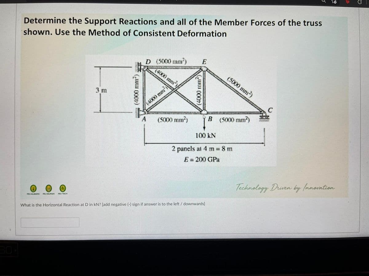 Determine the Support Reactions and all of the Member Forces of the truss
shown. Use the Method of Consistent Deformation
D (5000 mm)
(4000 mm)/
E
(5000 mm?)
3 m
(4000 mm
A
(5000 mm)
B (5000 mm)
100 kN
2 panels at 4 m 8 m
E=200 GPa
%3D
%3D
Technology Driven by Innovntion
FEU DILIMAN
FEU TECH
PEUALABANG
What is the Horizontal Reaction at D in kN? [add negative (-) sign if answer is to the left / downwards]
30%
000)
mm)
