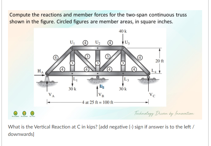 Compute the reactions and member forces for the two-span continuous truss
shown in the figure. Circled figures are member areas, in square inches.
40 k
Uj
O U2
U3
20 ft
HA
L4
L3
30 k
30 k
Vc
-4 at 25 ft = 100 ft-
Technology Druen by (nnovntion
What is the Vertical Reaction at C in kips? [add negative (-) sign if answer is to the left /
downwards]
