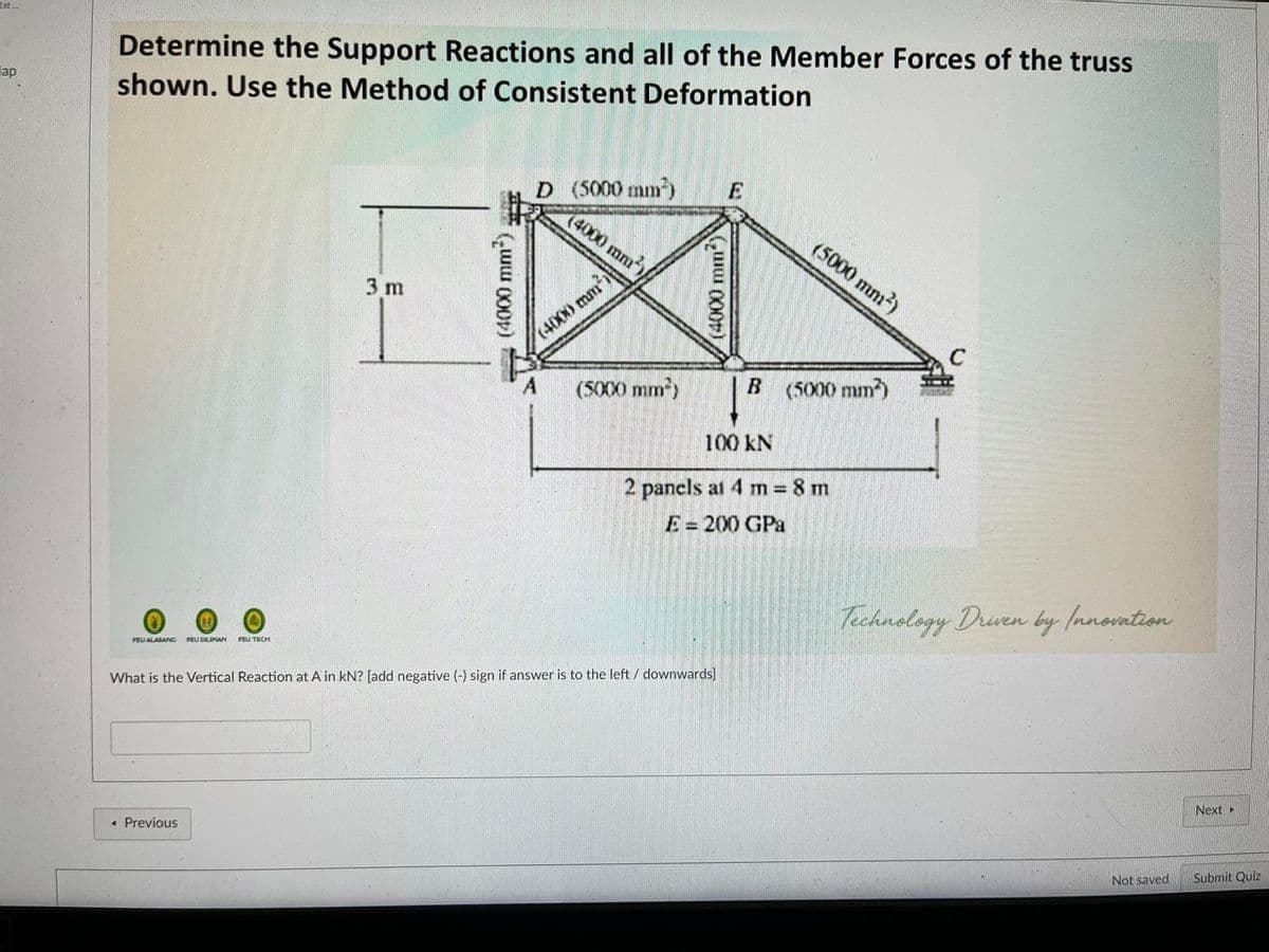 Est.
Determine the Support Reactions and all of the Member Forces of the truss
lap
shown. Use the Method of Consistent Deformation
D (5000 mm)
(4000 mm)
(5000 mm²)
3 m
(4000 mm1
(5000 mm)
B (5000 mm)
100 kN
2 pancls at 4 m = 8 m
E = 200 GPa
%3D
Technology Drven by Innovation
FEU DILIMAN
FEU TECH
FEU ALABANC
What is the Vertical Reaction at A in kN? [add negative (-) sign if answer is to the left / downwards]
Next
« Previous
Not saved
Submit Quiz
