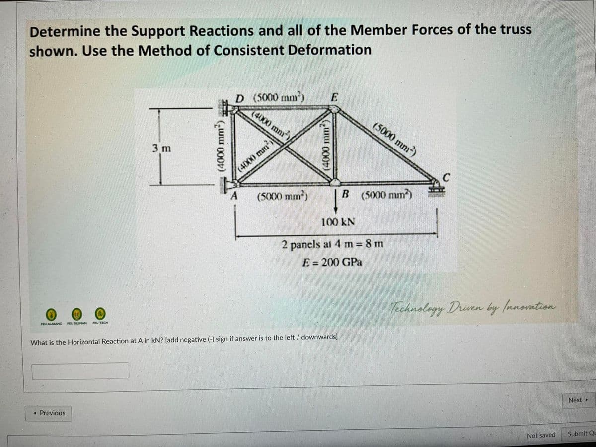 Determine the Support Reactions and all of the Member Forces of the truss
shown. Use the Method of Consistent Deformation
D (5000 mm)
(4000 mm)
(5000 mm2)
3 m
(4000 mm
C
(5000 mm)
B (5000 mm)
100 kN
2 panels at 4 m 8 m
E = 200 GPa
Technology Drven by Innontion
FEU DILIMAN
FEU TECH
FEU ALABANG
What is the Horizontal Reaction at A in kN? [add negative (-) sign if answer is to the left / downwards]
Next>
« Previous
Not saved
Submit Qu
