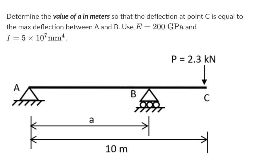 Determine the value of a in meters so that the deflection at point C is equal to
the max deflection between A and B. Use E = 200 GPa and
I = 5 x 107mm.
P = 2.3 kN
A
B
C
a
10 m
