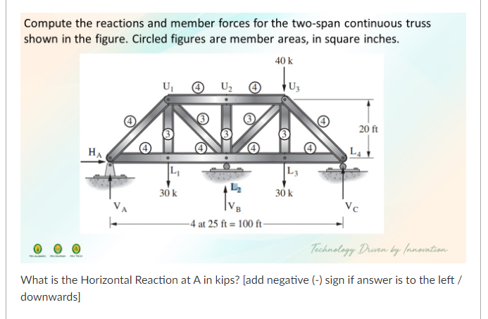 Compute the reactions and member forces for the two-span continuous truss
shown in the figure. Circled figures are member areas, in square inches.
40 k
U2
U3
20 ft
HA
L4
L3
30 k
30 k
Vc
-4 at 25 ft = 100 ft-
Technology Drven by (nnovntion
What is the Horizontal Reaction at A in kips? [add negative (-) sign if answer is to the left /
downwards]
