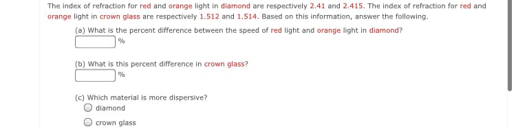 The index of refraction for red and orange light in diamond are respectively 2.41 and 2.415. The index of refraction for red and
orange light in crown glass are respectively 1.512 and 1.514. Based on this information, answer the following.
(a) What is the percent difference between the speed of red light and orange light in diamond?
%
(b) What is this percent difference in crown glass?
%
(c) Which material is more dispersive?
diamond
crown glass
