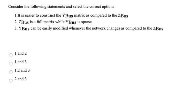 Consider the following statements and select the correct options
1.It is easier to construct the YBus matrix as compared to the ZBus
2. ZBus is a full matrix while YBus is sparse
3. YBus can be easily modified whenever the network changes as compared to the ZBUS
1 and 2
1 and 3
1,2 and 3
2 and 3
O O
