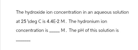 The hydroxide ion concentration in an aqueous solution
at 25 deg C is 4.4E-2 M. The hydronium ion
concentration is M. The pH of this solution is