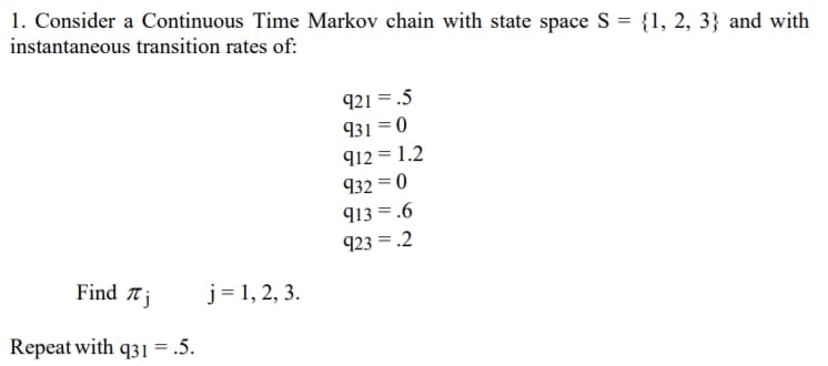 1. Consider a Continuous Time Markov chain with state space S = {1, 2, 3} and with
instantaneous transition rates of:
921 = .5
931 =0
912 = 1.2
932 = 0
913 = .6
923 = .2
Find Tj
j= 1, 2, 3.
Repeat with q31 = .5.
