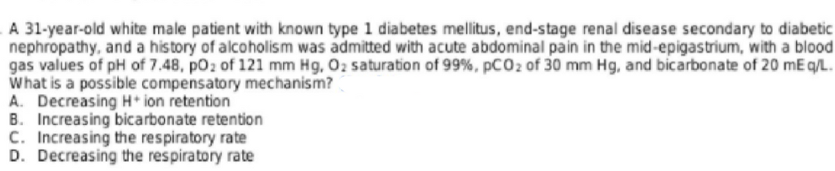 A 31-year-old white male patient with known type 1 diabetes mellitus, end-stage renal disease secondary to diabetic
nephropathy, and a history of alcoholism was admitted with acute abdominal pain in the mid-epigastrium, with a blood
gas values of pH of 7.48, poz of 121 mm Hg, 02 saturation of 99%, pCO2 of 30 mm Hg, and bicarbonate of 20 mE q/L.
What is a possible compensatory mechanism?
A. Decreasing H* ion retention
B. Increasing bicarbonate retention
C. Increasing the respiratory rate
D. Decreasing the respiratory rate

