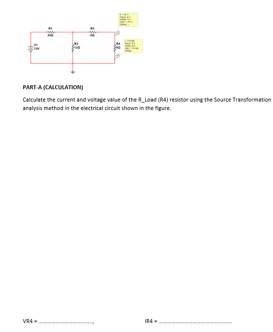 V1
12V
R1
w
240
R2
$120
V
R3
60
PART-A (CALCULATION)
Calculate the current and voltage value of the R_Load (R4) resistor using the Source Transformation
analysis method in the electrical circuit shown in the figure.
VR4=
IR4=