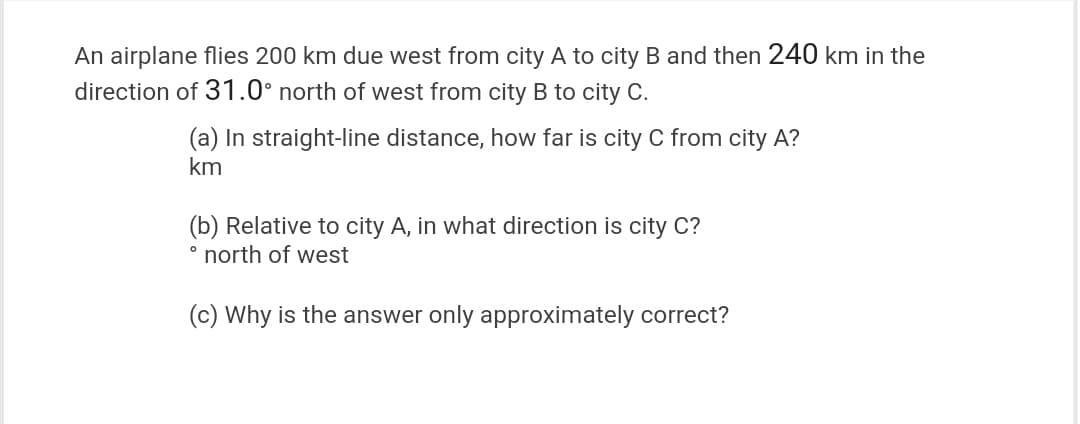 An airplane flies 200 km due west from city A to city B and then 240 km in the
direction of 31.0° north of west from city B to city C.
(a) In straight-line distance, how far is city C from city A?
km
(b) Relative to city A, in what direction is city C?
° north of west
(c) Why is the answer only approximately correct?
