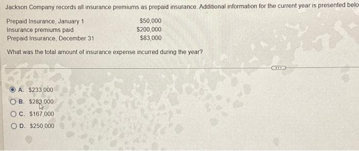 Jackson Company records all insurance premiums as prepaid insurance. Additional information for the current year is presented belo
Prepaid Insurance, January 11
$50,000
$200,000
Insurance premiums paid
Prepaid Insurance, December 31
$83,000
What was the total amount of insurance expense incurred during the year?
A. $233,000
B. $283,000
OC. $167,000
OD. $250,000
1