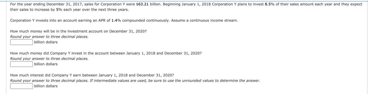 For the year ending December 31, 2017, sales for Corporation Y were $63.21 billion. Beginning January 1, 2018 Corporation Y plans to invest 8.5% of their sales amount each year and they expect
their sales to increase by 5% each year over the next three years.
Corporation Y invests into an account earning an APR of 1.4% compounded continuously. Assume a continuous income stream.
How much money will be in the investment account on December 31, 2020?
Round your answer to three decimal places.
billion dollars
How much money did Company Y invest in the account between January 1, 2018 and December 31, 2020?
Round your answer to three decimal places.
billion dollars
How much interest did Company Y earn between January 1, 2018 and December 31, 2020?
Round your answer to three decimal places. If intermediate values are used, be sure to use the unrounded values to determine the answer.
billion dollars