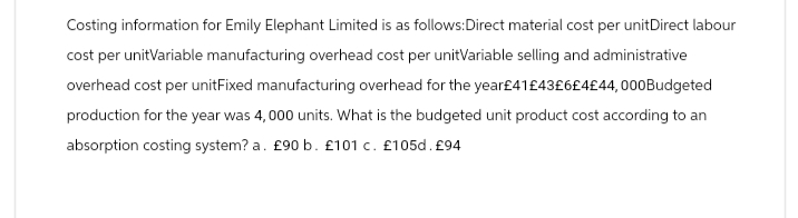 Costing information for Emily Elephant Limited is as follows:Direct material cost per unitDirect labour
cost per unitVariable manufacturing overhead cost per unitVariable selling and administrative
overhead cost per unitFixed manufacturing overhead for the year£41 £43£6£4£44,000Budgeted
production for the year was 4,000 units. What is the budgeted unit product cost according to an
absorption costing system? a. £90 b. £101 c. £105d. £94